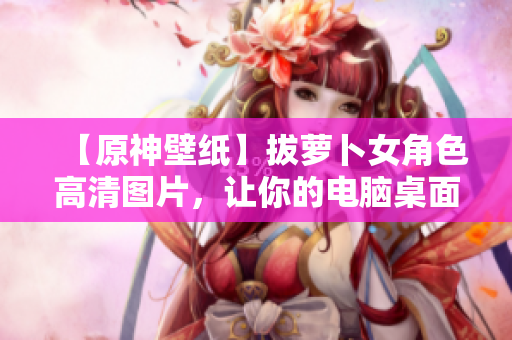 【原神壁紙】拔蘿卜女角色高清圖片，讓你的電腦桌面煥發(fā)新生！