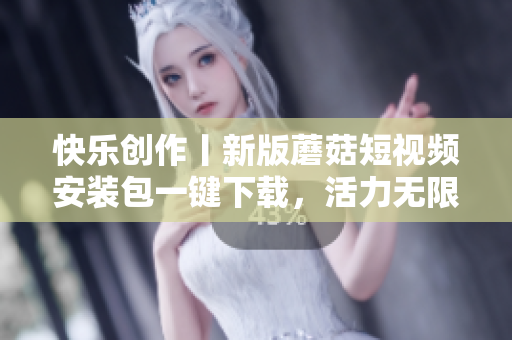 快樂創(chuàng)作丨新版蘑菇短視頻安裝包一鍵下載，活力無限