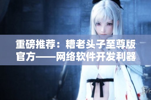 重磅推薦：糟老頭子至尊版官方——網(wǎng)絡(luò)軟件開發(fā)利器！