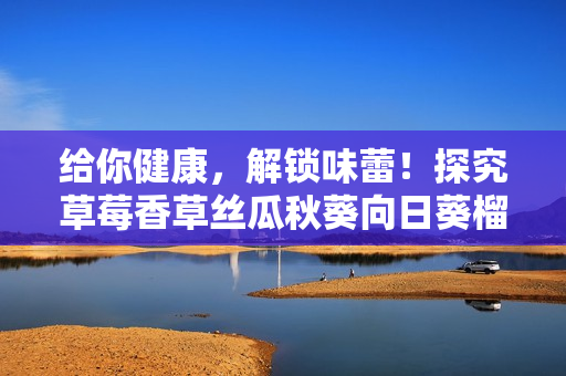 給你健康，解鎖味蕾！探究草莓香草絲瓜秋葵向日葵榴蓮的營養(yǎng)尊享