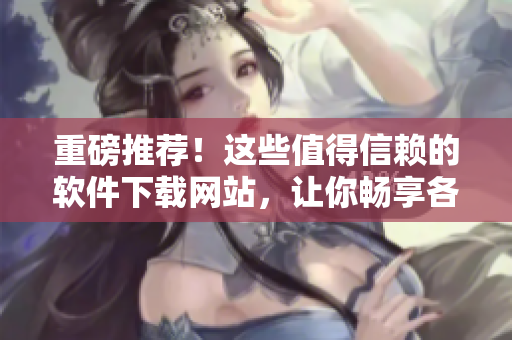 重磅推薦！這些值得信賴的軟件下載網(wǎng)站，讓你暢享各類精品軟件！