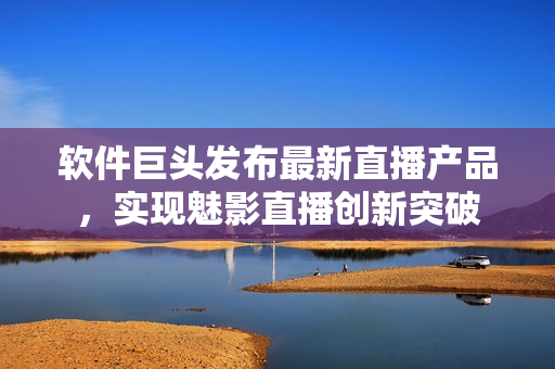 軟件巨頭發(fā)布最新直播產(chǎn)品，實(shí)現(xiàn)魅影直播創(chuàng)新突破