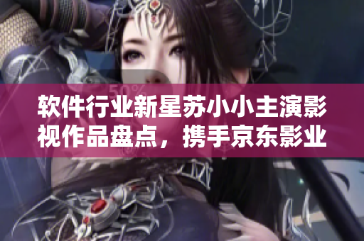 軟件行業(yè)新星蘇小小主演影視作品盤點，攜手京東影業(yè)走向新高潮
