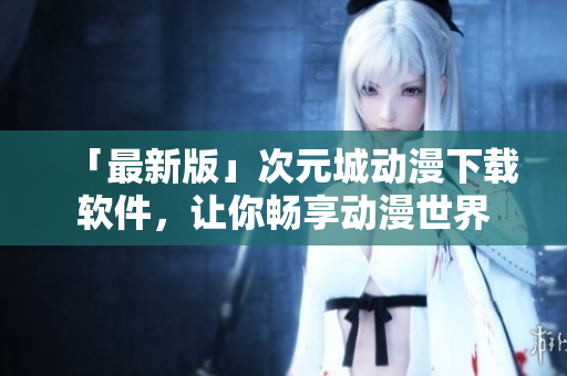 「最新版」次元城動(dòng)漫下載軟件，讓你暢享動(dòng)漫世界