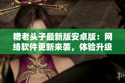 糟老頭子最新版安卓版：網(wǎng)絡(luò)軟件更新來襲，體驗(yàn)升級必備