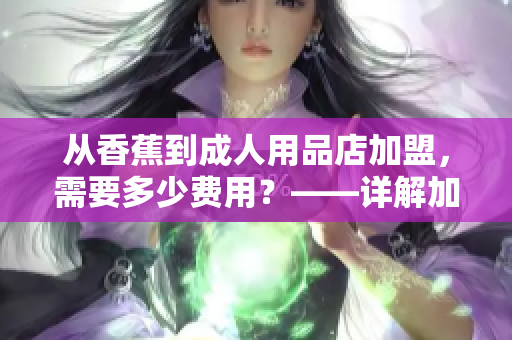 從香蕉到成人用品店加盟，需要多少費用？——詳解加盟費用與流程