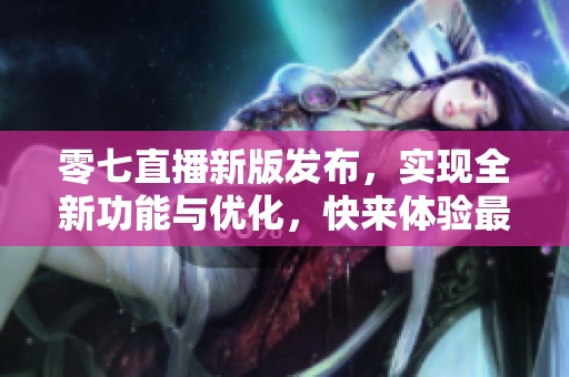 零七直播新版發(fā)布，實現(xiàn)全新功能與優(yōu)化，快來體驗最新軟件更新