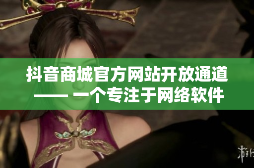 抖音商城官方網站開放通道 —— 一個專注于網絡軟件的在線購物平臺