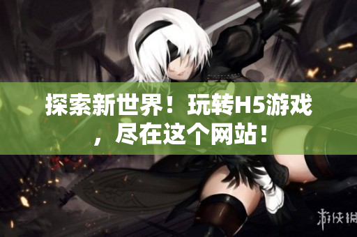 探索新世界！玩轉(zhuǎn)H5游戲，盡在這個(gè)網(wǎng)站！