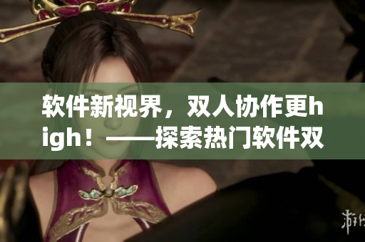 軟件新視界，雙人協(xié)作更high！——探索熱門軟件雙人模式玩法