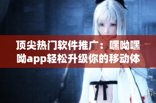 頂尖熱門軟件推廣：嘿呦嘿呦app輕松升級(jí)你的移動(dòng)體驗(yàn)