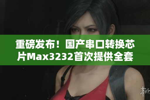 重磅發(fā)布！國(guó)產(chǎn)串口轉(zhuǎn)換芯片Max3232首次提供全套軟件開(kāi)發(fā)方案！