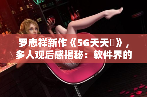 羅志祥新作《5G天天奭》，多人觀后感揭秘：軟件界的創(chuàng)新與突破