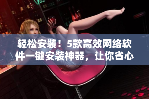 輕松安裝！5款高效網絡軟件一鍵安裝神器，讓你省心省力做軟件達人