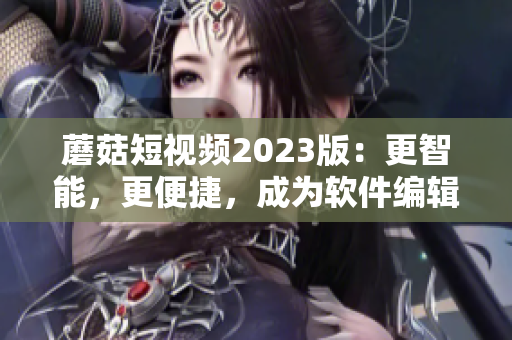 蘑菇短視頻2023版：更智能，更便捷，成為軟件編輯必備利器！