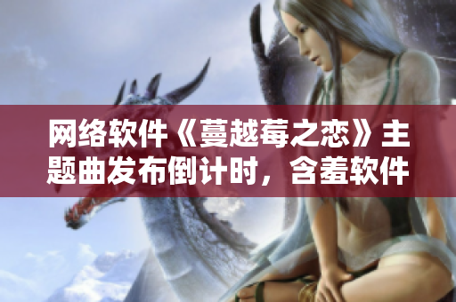網(wǎng)絡(luò)軟件《蔓越莓之戀》主題曲發(fā)布倒計(jì)時(shí)，含羞軟件界的新焦點(diǎn)！