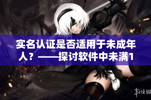 實(shí)名認(rèn)證是否適用于未成年人？——探討軟件中未滿(mǎn)18歲用戶(hù)的認(rèn)證規(guī)定