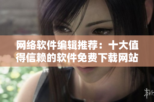網(wǎng)絡軟件編輯推薦：十大值得信賴的軟件免費下載網(wǎng)站排行榜