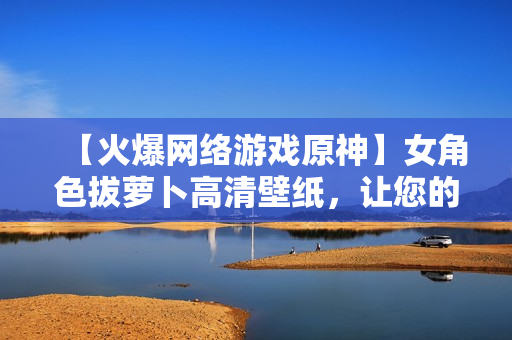 【火爆網(wǎng)絡游戲原神】女角色拔蘿卜高清壁紙，讓您的電腦煥發(fā)生機！