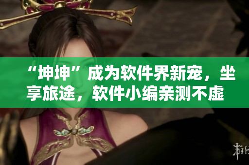 “坤坤”成為軟件界新寵，坐享旅途，軟件小編親測不虛！
