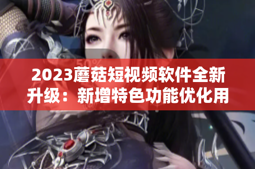 2023蘑菇短視頻軟件全新升級：新增特色功能優(yōu)化用戶體驗(yàn)