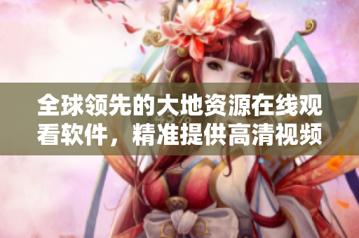 全球領(lǐng)先的大地資源在線觀看軟件，精準(zhǔn)提供高清視頻觀看體驗(yàn)