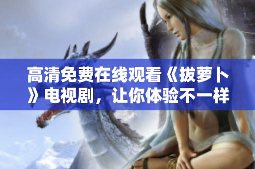 高清免費(fèi)在線觀看《拔蘿卜》電視劇，讓你體驗(yàn)不一樣的鄉(xiāng)村生活！
