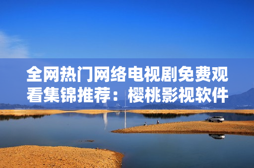 全網(wǎng)熱門網(wǎng)絡電視劇免費觀看集錦推薦：櫻桃影視軟件完勝！