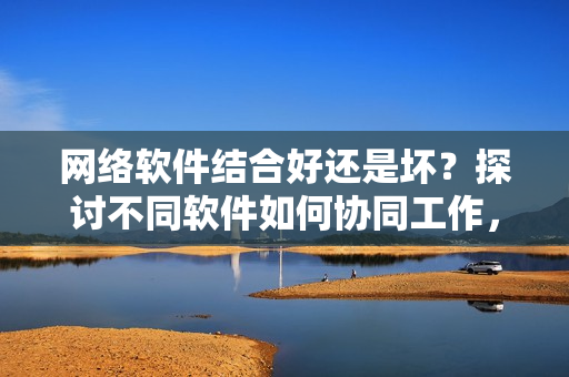 網(wǎng)絡(luò)軟件結(jié)合好還是壞？探討不同軟件如何協(xié)同工作，提升用戶體驗！