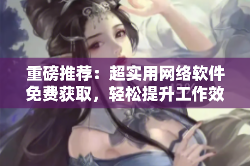 重磅推薦：超實用網(wǎng)絡(luò)軟件免費獲取，輕松提升工作效率！