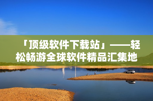 「頂級(jí)軟件下載站」——輕松暢游全球軟件精品匯集地
