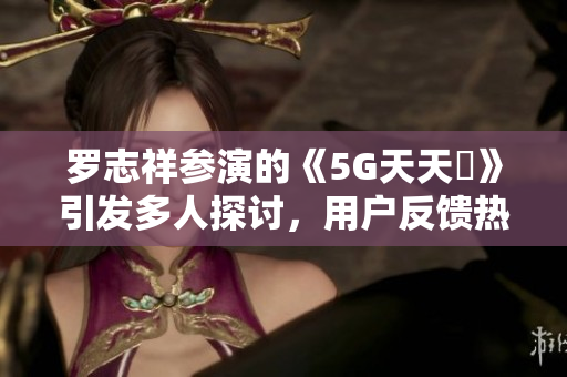 羅志祥參演的《5G天天奭》引發(fā)多人探討，用戶反饋熱度高漲
