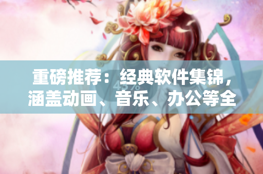 重磅推薦：經(jīng)典軟件集錦，涵蓋動(dòng)畫、音樂、辦公等全方位！