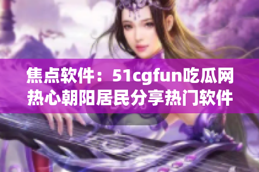 焦點軟件：51cgfun吃瓜網(wǎng)熱心朝陽居民分享熱門軟件推薦