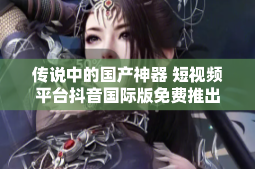 傳說中的國產(chǎn)神器 短視頻平臺抖音國際版免費(fèi)推出