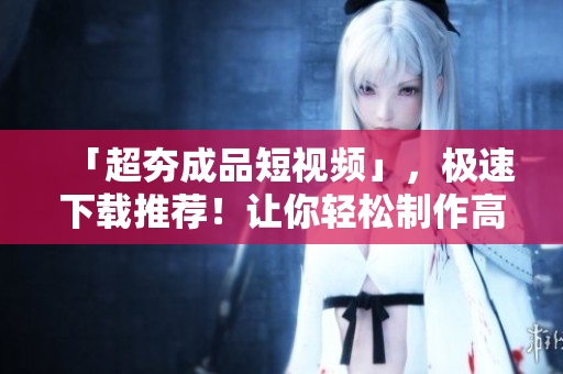 「超夯成品短視頻」，極速下載推薦！讓你輕松制作高質(zhì)量視頻！