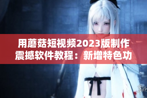 用蘑菇短視頻2023版制作震撼軟件教程：新增特色功能大揭秘！