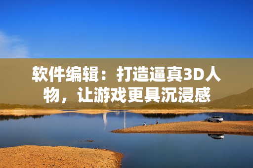 軟件編輯：打造逼真3D人物，讓游戲更具沉浸感