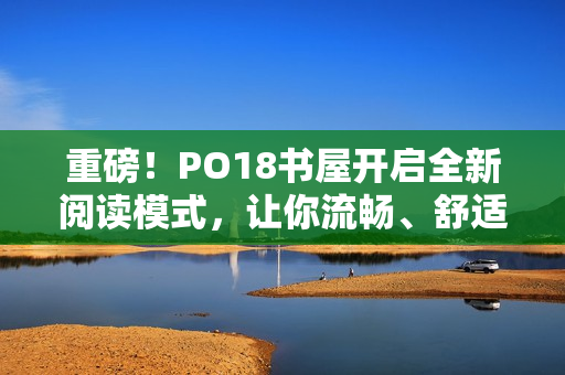 重磅！PO18書屋開啟全新閱讀模式，讓你流暢、舒適讀書！