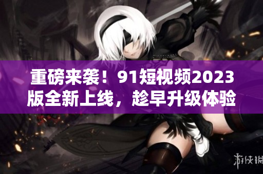 重磅來襲！91短視頻2023版全新上線，趁早升級體驗最新網(wǎng)絡軟件技術(shù)！