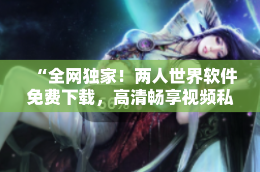 “全網(wǎng)獨(dú)家！兩人世界軟件免費(fèi)下載，高清暢享視頻私密分享”