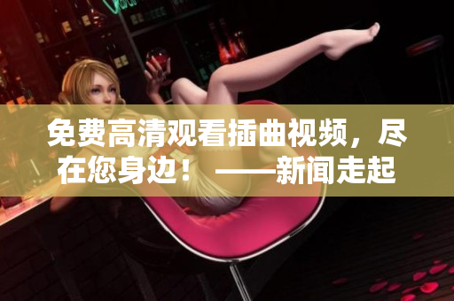 免費(fèi)高清觀看插曲視頻，盡在您身邊！ ——新聞走起！
