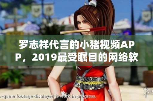 羅志祥代言的小豬視頻APP，2019最受矚目的網(wǎng)絡軟件產(chǎn)品