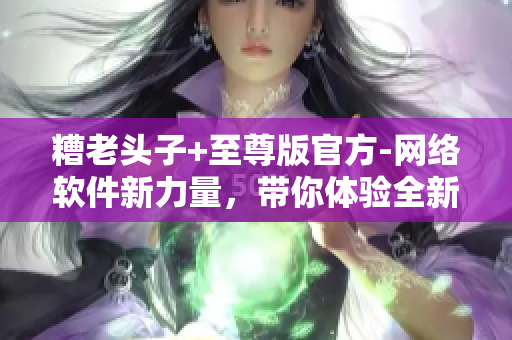 糟老頭子+至尊版官方-網(wǎng)絡(luò)軟件新力量，帶你體驗(yàn)全新的網(wǎng)絡(luò)世界！
