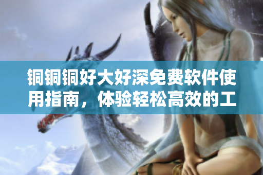 銅銅銅好大好深免費(fèi)軟件使用指南，體驗(yàn)輕松高效的工作樂趣