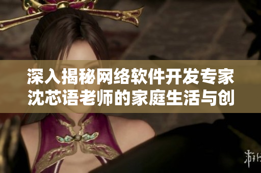 深入揭秘網(wǎng)絡(luò)軟件開發(fā)專家沈芯語老師的家庭生活與創(chuàng)作經(jīng)驗(yàn)