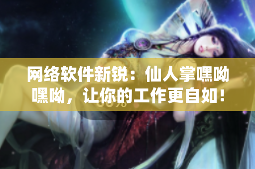 網(wǎng)絡(luò)軟件新銳：仙人掌嘿呦嘿呦，讓你的工作更自如！