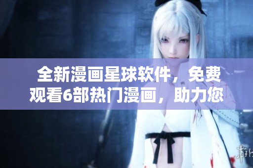  全新漫畫(huà)星球軟件，免費(fèi)觀看6部熱門(mén)漫畫(huà)，助力您暢享精彩視覺(jué)盛宴