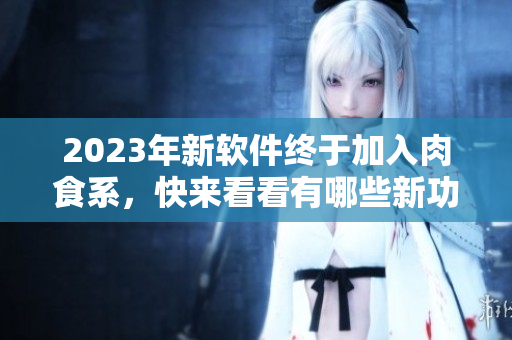 2023年新軟件終于加入肉食系，快來看看有哪些新功能和改進！