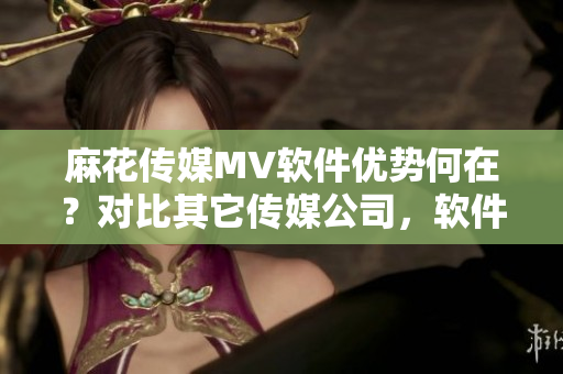 麻花傳媒MV軟件優(yōu)勢何在？對比其它傳媒公司，軟件表現(xiàn)如何？